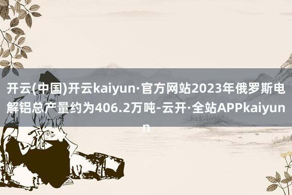 开云(中国)开云kaiyun·官方网站2023年俄罗斯电解铝总产量约为406.2万吨-云开·全站APPkaiyun