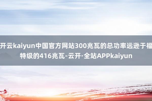 开云kaiyun中国官方网站300兆瓦的总功率远逊于福特级的416兆瓦-云开·全站APPkaiyun