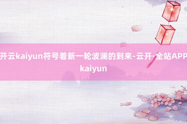 开云kaiyun符号着新一轮波澜的到来-云开·全站APPkaiyun